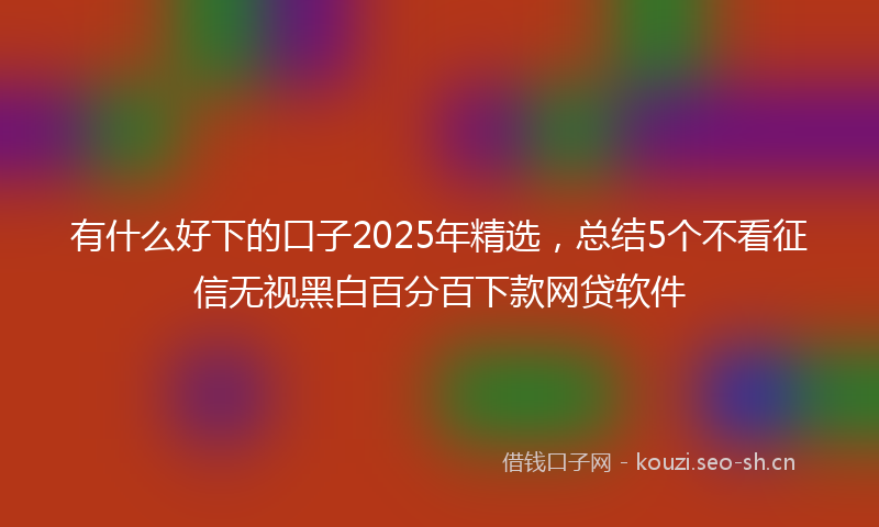 有什么好下的口子2025年精选，总结5个不看征信无视黑白百分百下款网贷软件