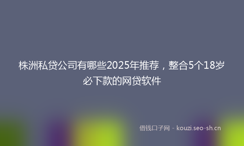 株洲私贷公司有哪些2025年推荐，整合5个18岁必下款的网贷软件