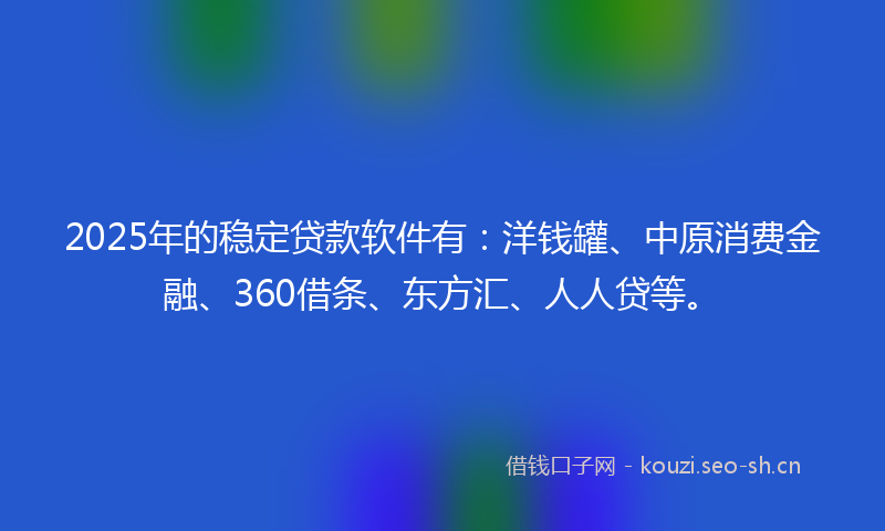 2025年的稳定贷款软件有：洋钱罐、中原消费金融、360借条、东方汇、人人贷等。
