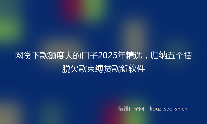 网贷下款额度大的口子2025年精选，归纳五个摆脱欠款束缚贷款新软件