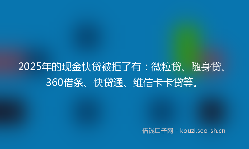 2025年的现金快贷被拒了有：微粒贷、随身贷、360借条、快贷通、维信卡卡贷等。
