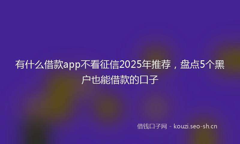 有什么借款app不看征信2025年推荐，盘点5个黑户也能借款的口子