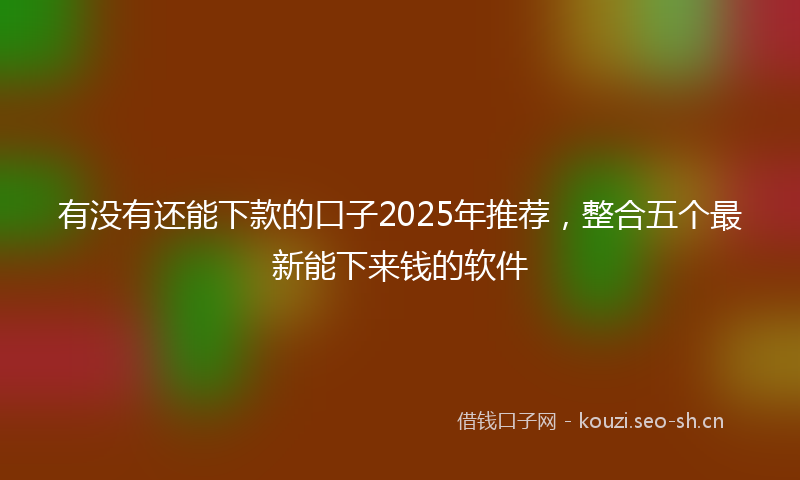 有没有还能下款的口子2025年推荐，整合五个最新能下来钱的软件