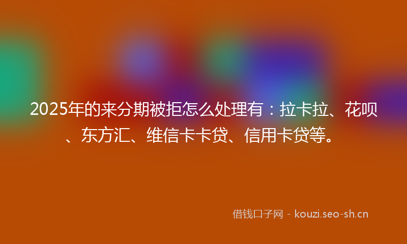 2025年的来分期被拒怎么处理有：拉卡拉、花呗、东方汇、维信卡卡贷、信用卡贷等。