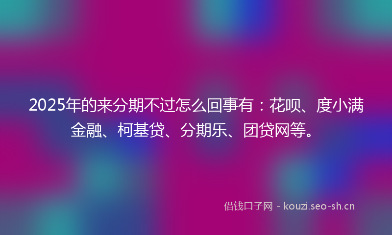 2025年的来分期不过怎么回事有：花呗、度小满金融、柯基贷、分期乐、团贷网等。