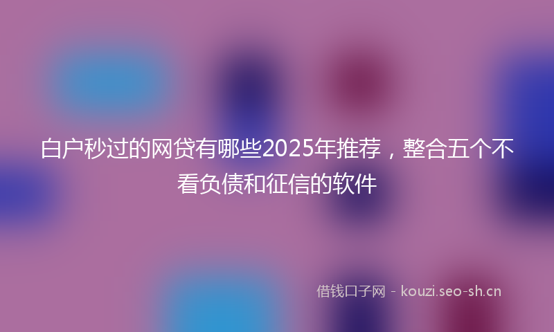 白户秒过的网贷有哪些2025年推荐，整合五个不看负债和征信的软件