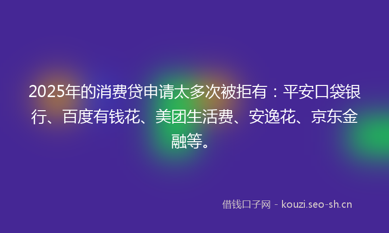 2025年的消费贷申请太多次被拒有：平安口袋银行、百度有钱花、美团生活费、安逸花、京东金融等。