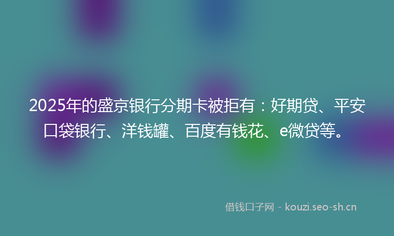2025年的盛京银行分期卡被拒有：好期贷、平安口袋银行、洋钱罐、百度有钱花、e微贷等。