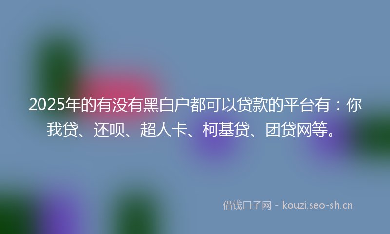 2025年的有没有黑白户都可以贷款的平台有：你我贷、还呗、超人卡、柯基贷、团贷网等。