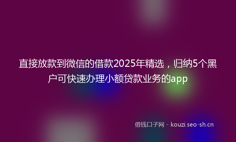 直接放款到微信的借款2025年精选，归纳5个黑户可快速办理小额贷款业务的app