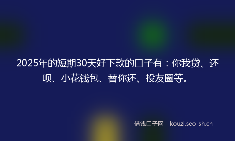2025年的短期30天好下款的口子有：你我贷、还呗、小花钱包、替你还、投友圈等。