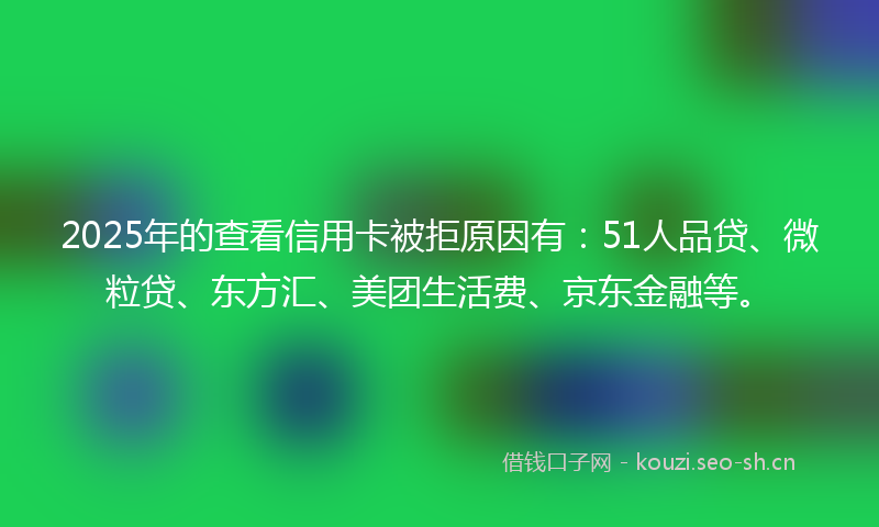 2025年的查看信用卡被拒原因有：51人品贷、微粒贷、东方汇、美团生活费、京东金融等。