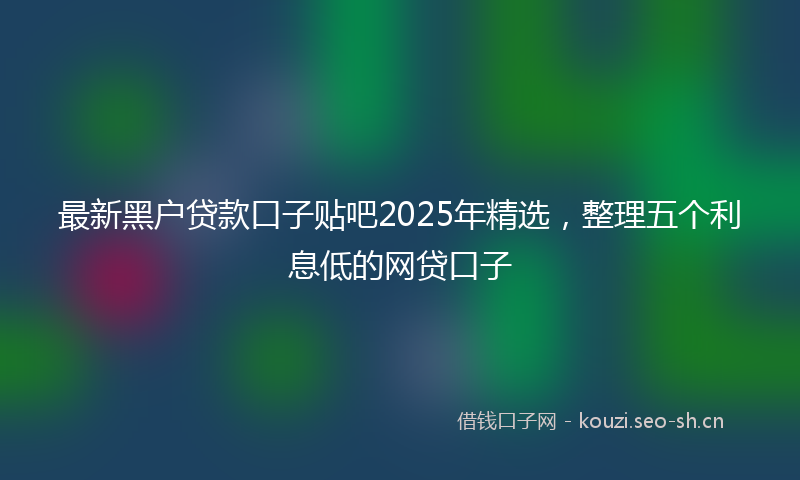 最新黑户贷款口子贴吧2025年精选，整理五个利息低的网贷口子