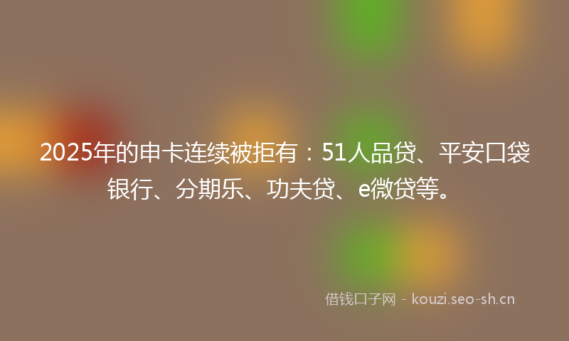 2025年的申卡连续被拒有：51人品贷、平安口袋银行、分期乐、功夫贷、e微贷等。