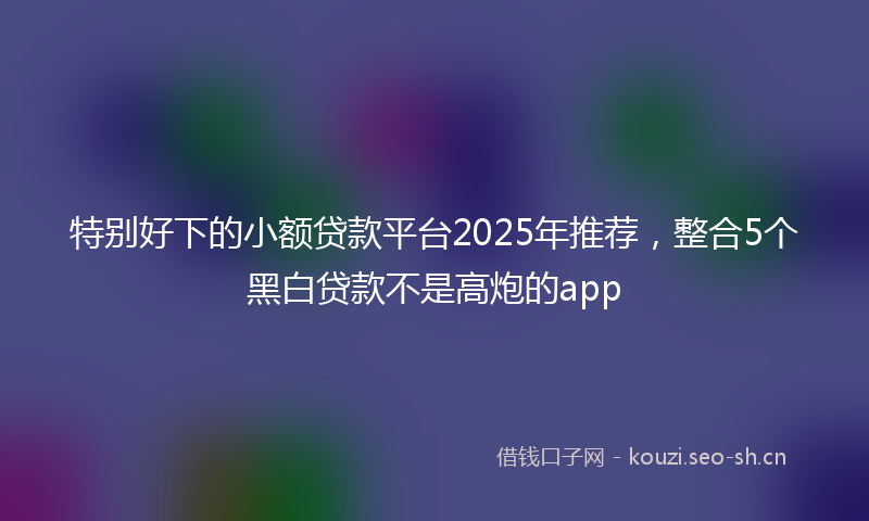 特别好下的小额贷款平台2025年推荐，整合5个黑白贷款不是高炮的app