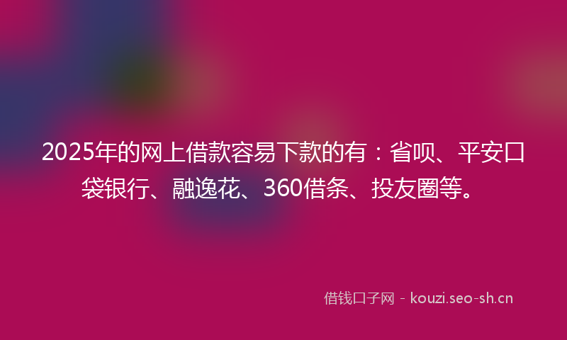 2025年的网上借款容易下款的有：省呗、平安口袋银行、融逸花、360借条、投友圈等。