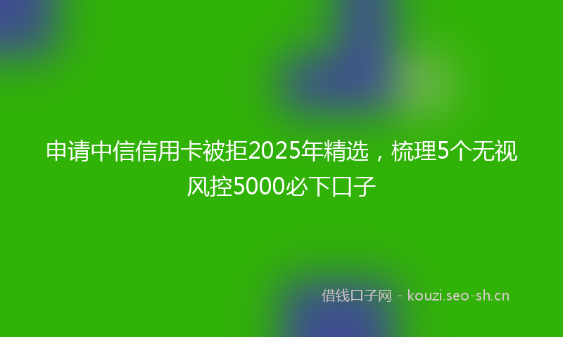申请中信信用卡被拒2025年精选，梳理5个无视风控5000必下口子