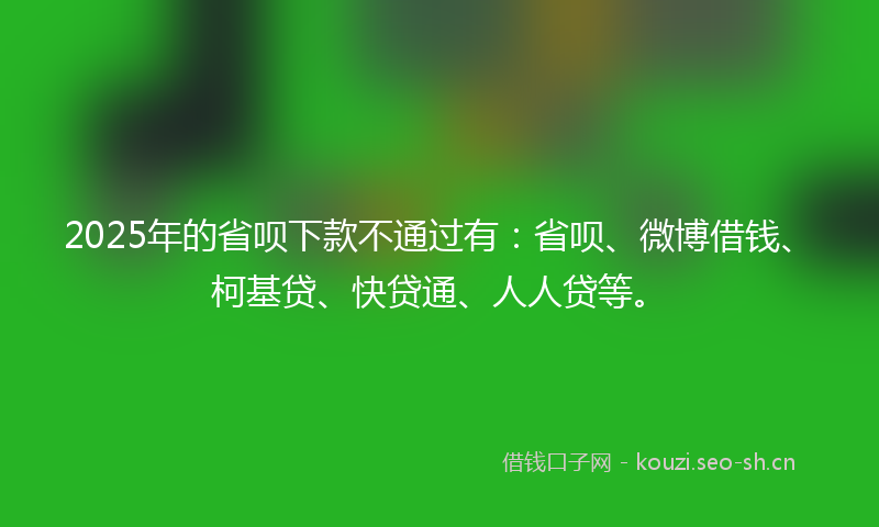 2025年的省呗下款不通过有：省呗、微博借钱、柯基贷、快贷通、人人贷等。