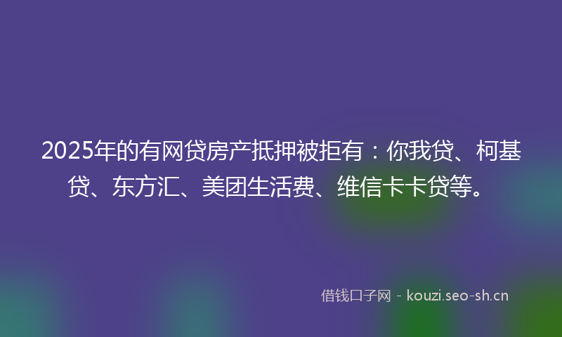 2025年的有网贷房产抵押被拒有：你我贷、柯基贷、东方汇、美团生活费、维信卡卡贷等。