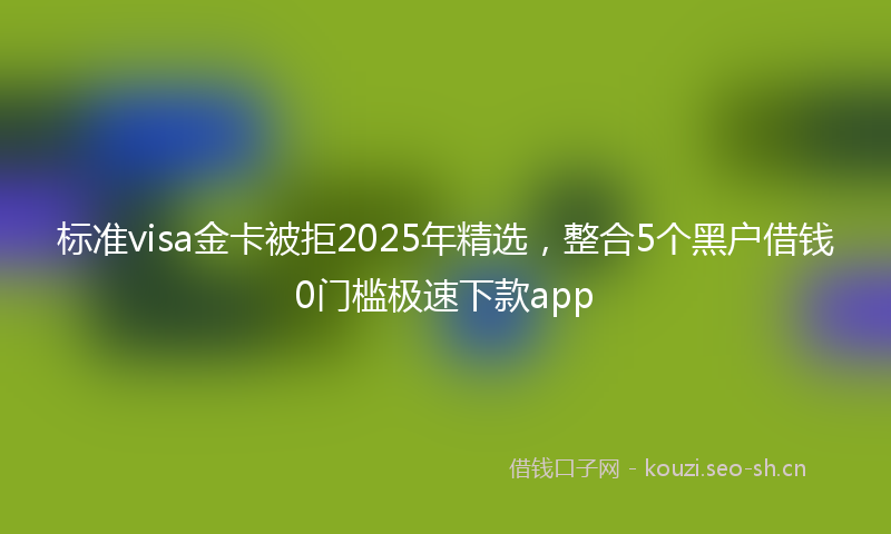 标准visa金卡被拒2025年精选，整合5个黑户借钱0门槛极速下款app