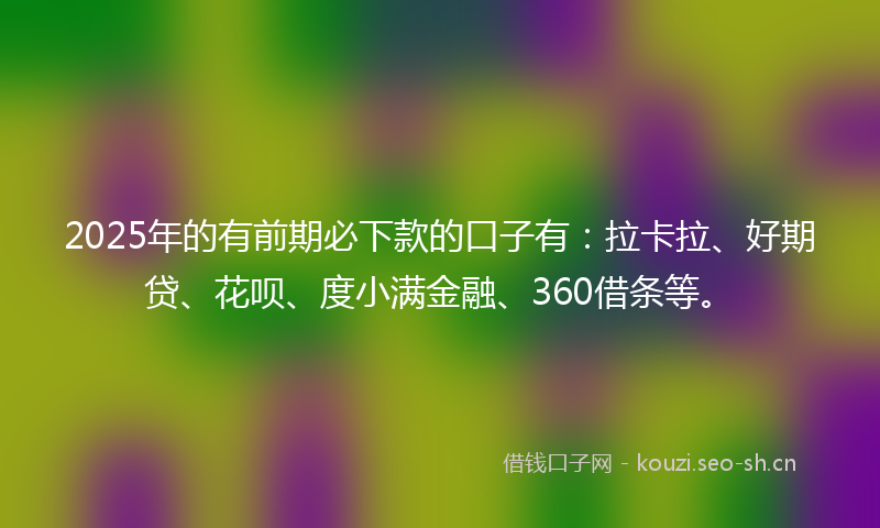 2025年的有前期必下款的口子有：拉卡拉、好期贷、花呗、度小满金融、360借条等。