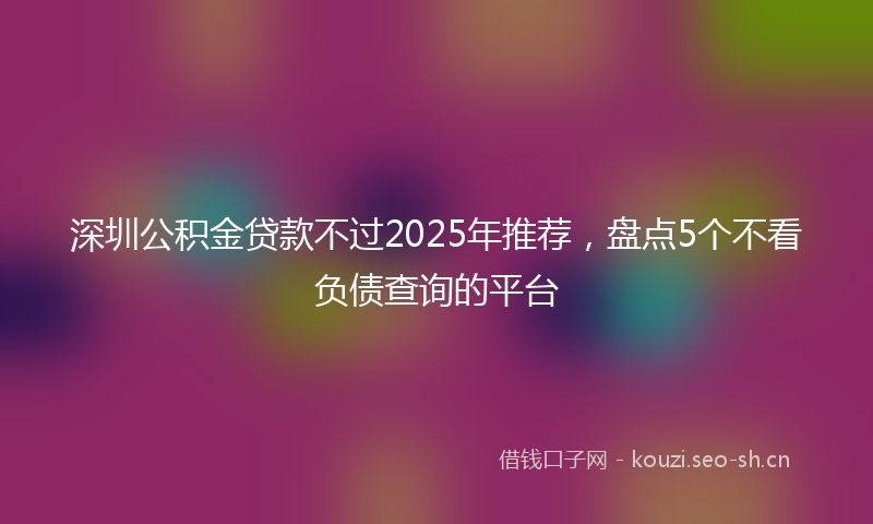 深圳公积金贷款不过2025年推荐，盘点5个不看负债查询的平台