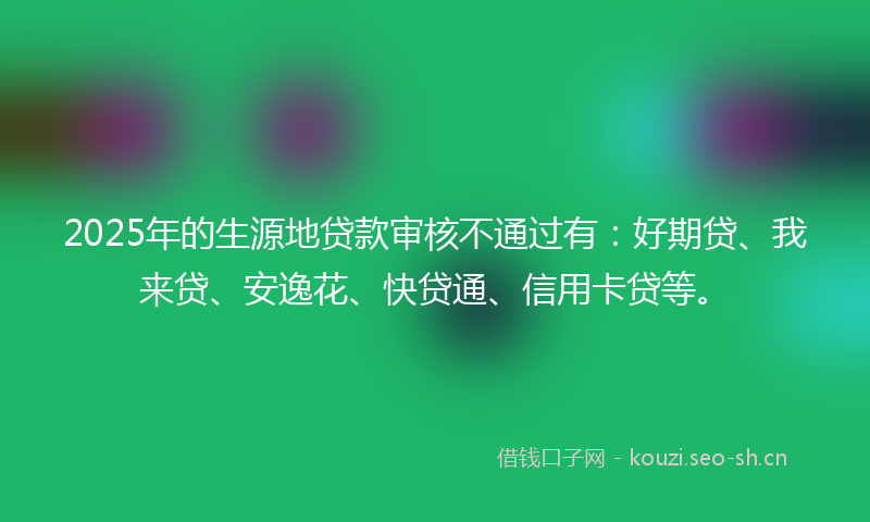 2025年的生源地贷款审核不通过有：好期贷、我来贷、安逸花、快贷通、信用卡贷等。