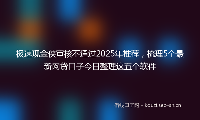 极速现金侠审核不通过2025年推荐，梳理5个最新网贷口子今日整理这五个软件