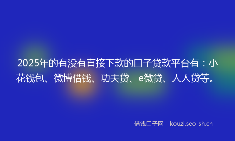 2025年的有没有直接下款的口子贷款平台有：小花钱包、微博借钱、功夫贷、e微贷、人人贷等。
