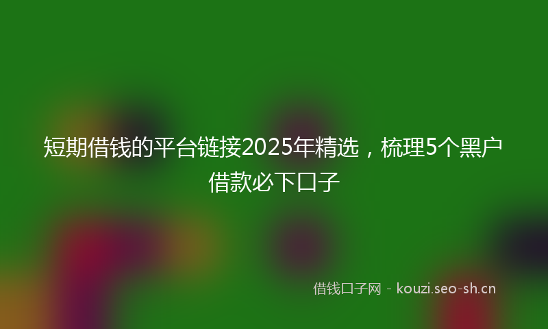 短期借钱的平台链接2025年精选，梳理5个黑户借款必下口子
