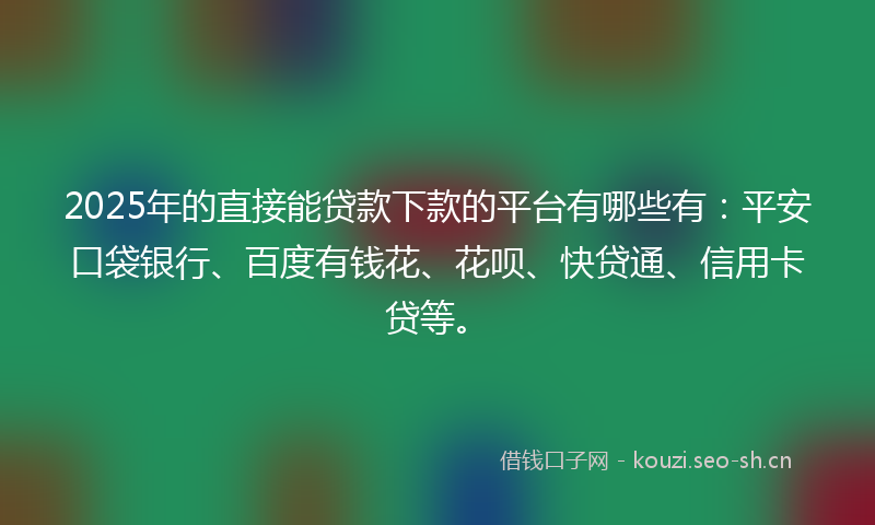 2025年的直接能贷款下款的平台有哪些有：平安口袋银行、百度有钱花、花呗、快贷通、信用卡贷等。