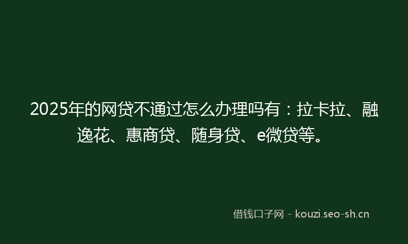 2025年的网贷不通过怎么办理吗有：拉卡拉、融逸花、惠商贷、随身贷、e微贷等。