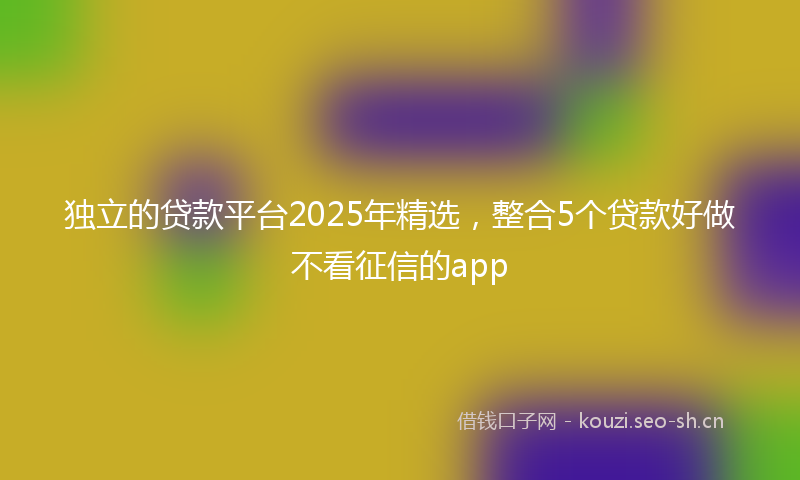 独立的贷款平台2025年精选，整合5个贷款好做不看征信的app