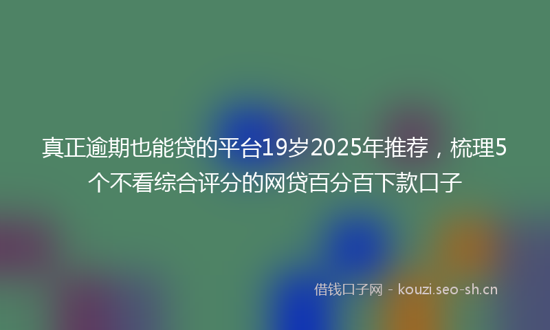 真正逾期也能贷的平台19岁2025年推荐，梳理5个不看综合评分的网贷百分百下款口子