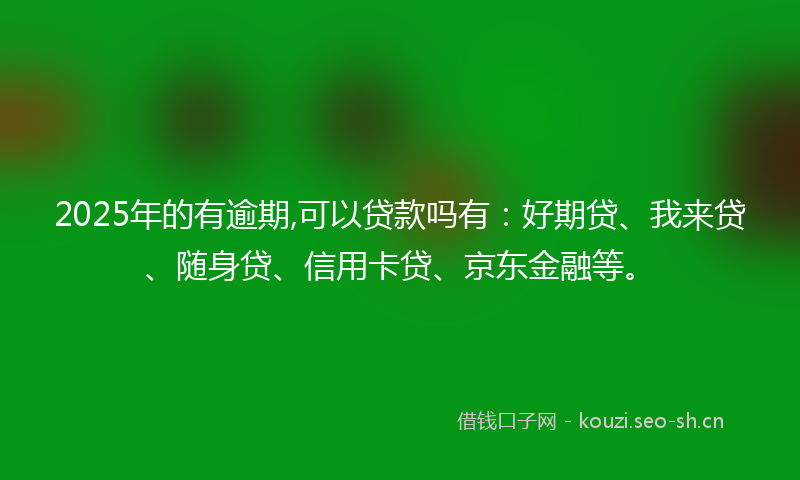 2025年的有逾期,可以贷款吗有：好期贷、我来贷、随身贷、信用卡贷、京东金融等。
