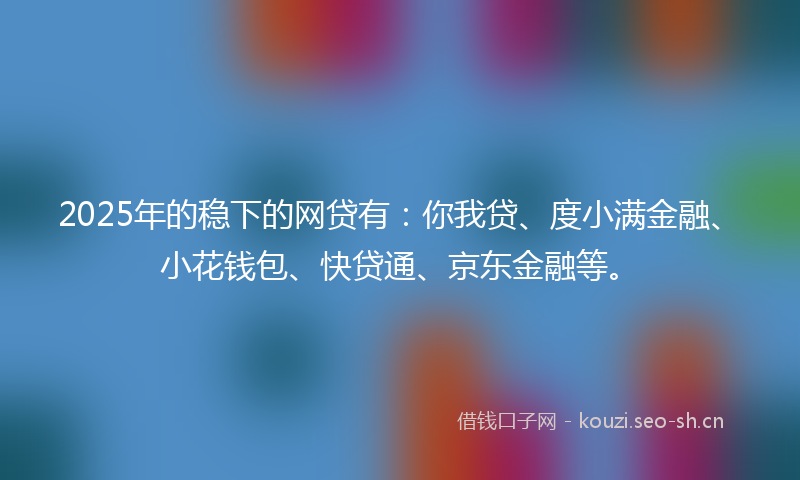 2025年的稳下的网贷有：你我贷、度小满金融、小花钱包、快贷通、京东金融等。