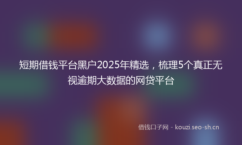 短期借钱平台黑户2025年精选，梳理5个真正无视逾期大数据的网贷平台