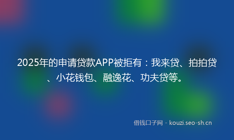 2025年的申请贷款APP被拒有：我来贷、拍拍贷、小花钱包、融逸花、功夫贷等。