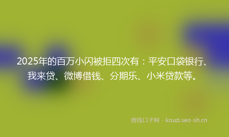 2025年的百万小闪被拒四次有：平安口袋银行、我来贷、微博借钱、分期乐、小米贷款等。