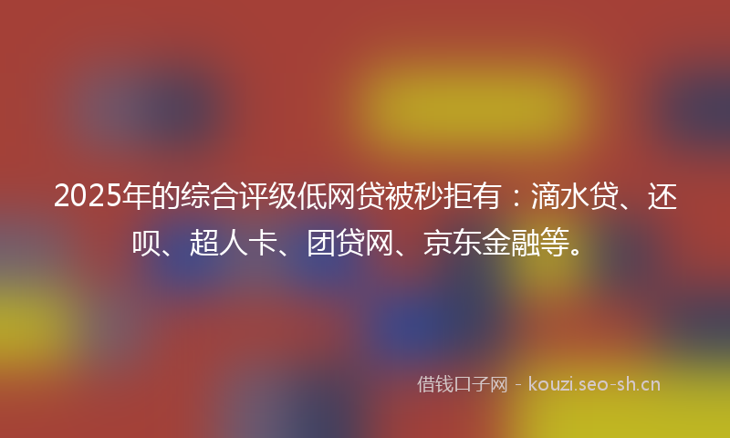 2025年的综合评级低网贷被秒拒有：滴水贷、还呗、超人卡、团贷网、京东金融等。