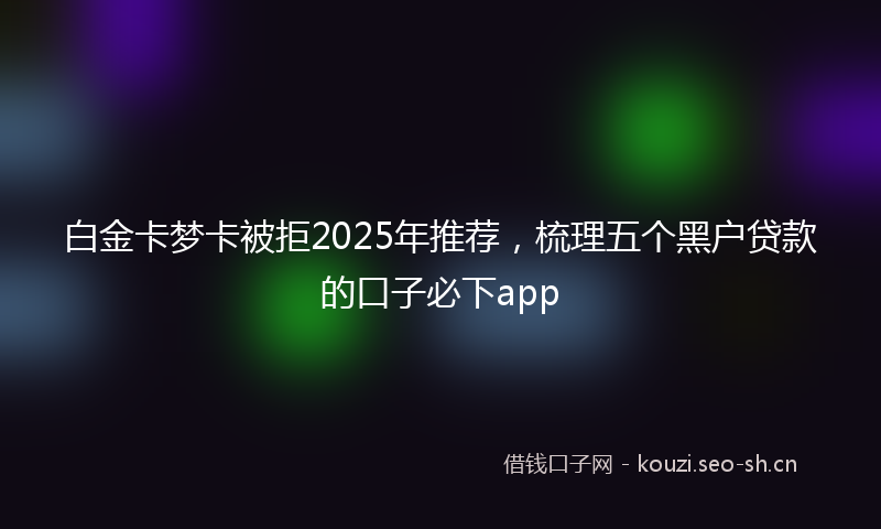白金卡梦卡被拒2025年推荐，梳理五个黑户贷款的口子必下app