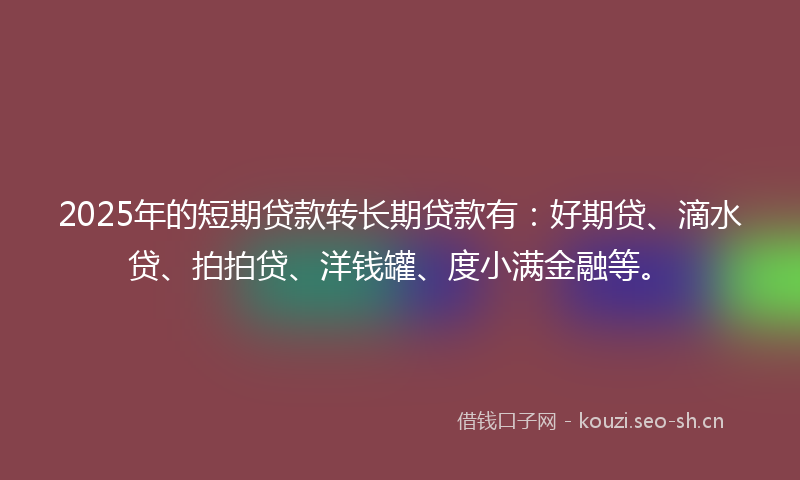 2025年的短期贷款转长期贷款有：好期贷、滴水贷、拍拍贷、洋钱罐、度小满金融等。
