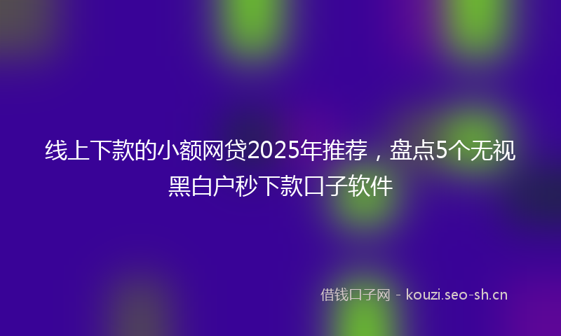 线上下款的小额网贷2025年推荐，盘点5个无视黑白户秒下款口子软件