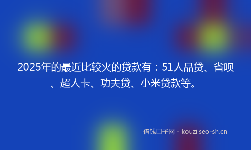 2025年的最近比较火的贷款有：51人品贷、省呗、超人卡、功夫贷、小米贷款等。