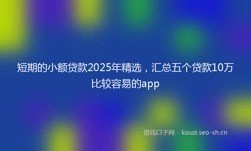 短期的小额贷款2025年精选，汇总五个贷款10万比较容易的app