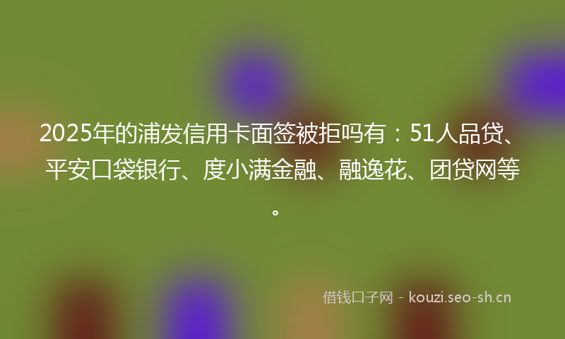 2025年的浦发信用卡面签被拒吗有：51人品贷、平安口袋银行、度小满金融、融逸花、团贷网等。