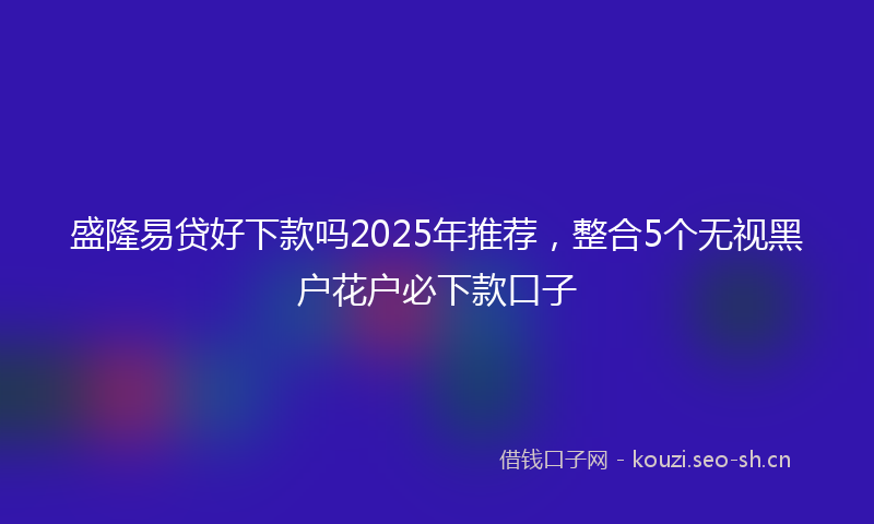 盛隆易贷好下款吗2025年推荐，整合5个无视黑户花户必下款口子