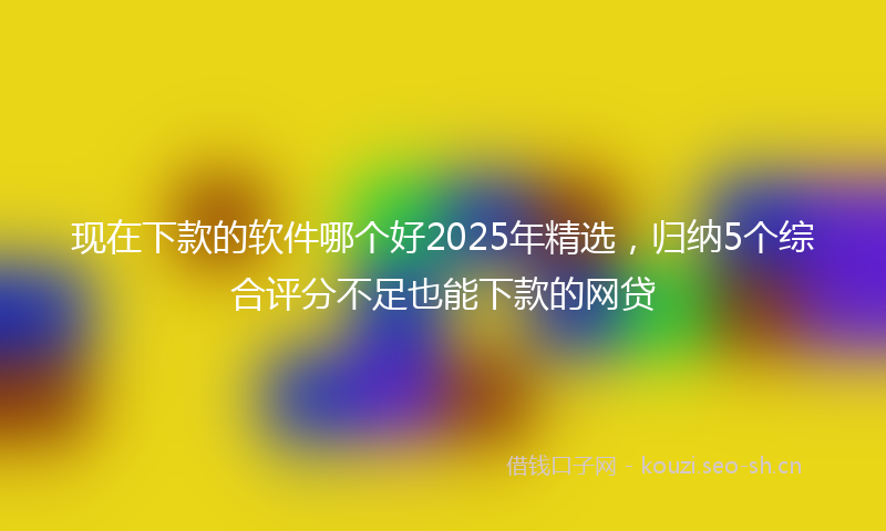 现在下款的软件哪个好2025年精选，归纳5个综合评分不足也能下款的网贷