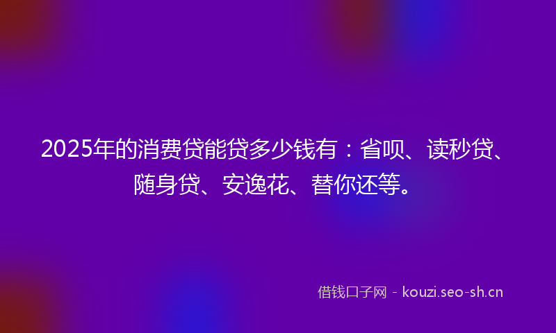 2025年的消费贷能贷多少钱有：省呗、读秒贷、随身贷、安逸花、替你还等。