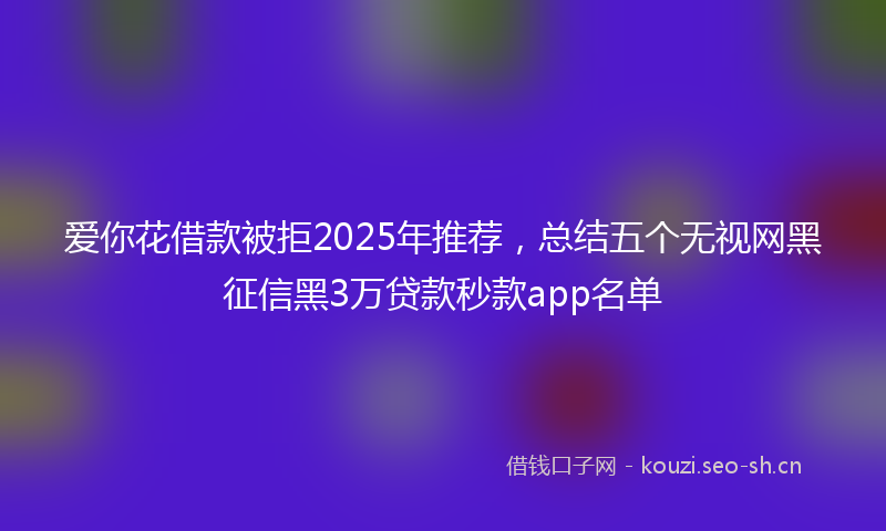 爱你花借款被拒2025年推荐，总结五个无视网黑征信黑3万贷款秒款app名单